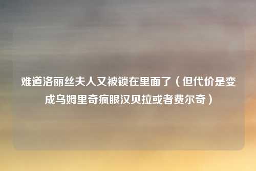难道洛丽丝夫人又被锁在里面了（但代价是变成乌姆里奇疯眼汉贝拉或者费尔奇）