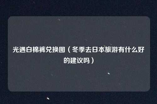 光遇白棉裤兑换图（冬季去日本旅游有什么好的建议吗）