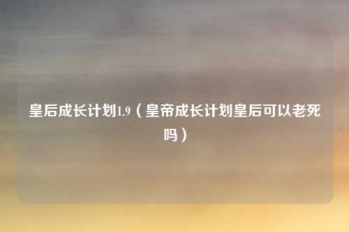 皇后成长计划1.9（皇帝成长计划皇后可以老死吗）