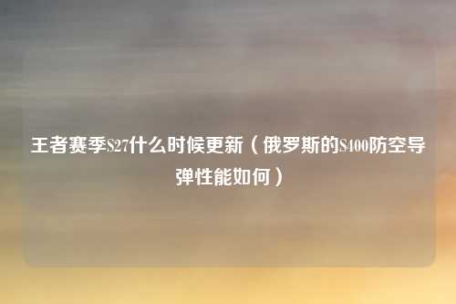 王者赛季S27什么时候更新（俄罗斯的S400防空导弹性能如何）