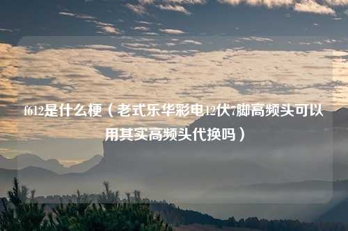 f612是什么梗（老式乐华彩电12伏7脚高频头可以用其实高频头代换吗）