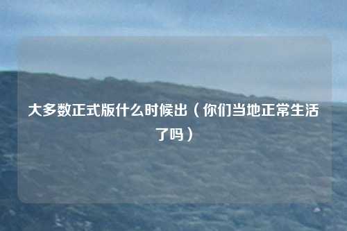 大多数正式版什么时候出（你们当地正常生活了吗）
