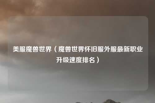 美服魔兽世界（魔兽世界怀旧服外服最新职业升级速度排名）