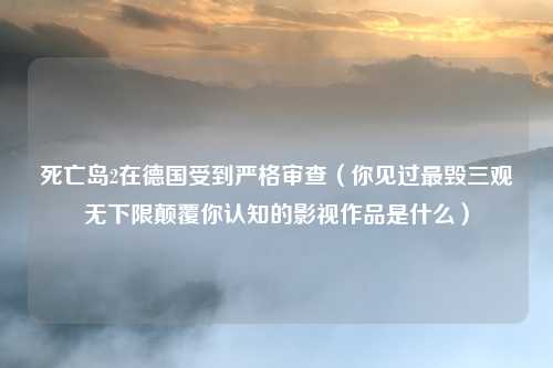 死亡岛2在德国受到严格审查（你见过最毁三观无下限颠覆你认知的影视作品是什么）