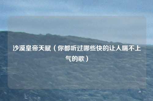 沙漠皇帝天赋（你都听过哪些快的让人喘不上气的歌）