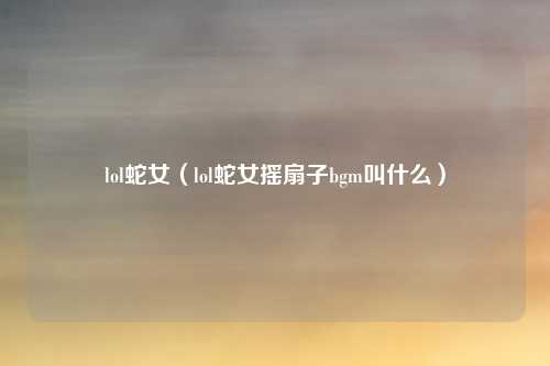 lol蛇女（lol蛇女摇扇子bgm叫什么）