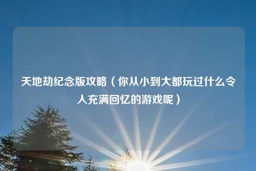 天地劫纪念版攻略（你从小到大都玩过什么令人充满回忆的游戏呢）
