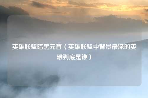 英雄联盟暗黑元首（英雄联盟中背景最深的英雄到底是谁）