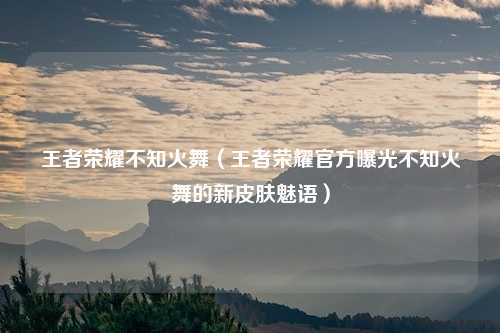 王者荣耀不知火舞（王者荣耀官方曝光不知火舞的新皮肤魅语）