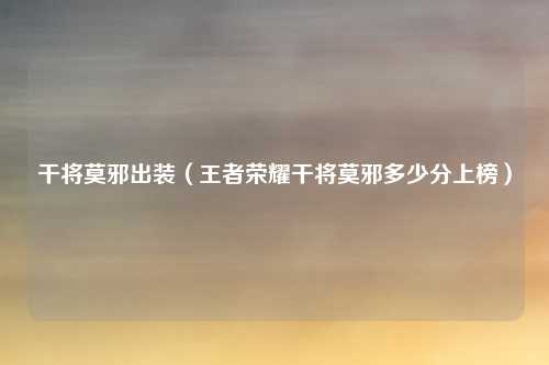 干将莫邪出装（王者荣耀干将莫邪多少分上榜）