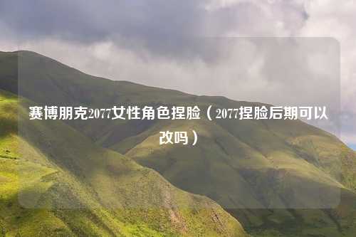 赛博朋克2077女性角色捏脸（2077捏脸后期可以改吗）