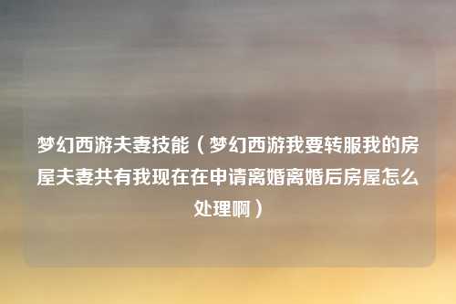 梦幻西游夫妻技能（梦幻西游我要转服我的房屋夫妻共有我现在在申请离婚离婚后房屋怎么处理啊）