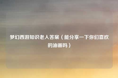 梦幻西游知识老人答案（能分享一下你们喜欢的油画吗）