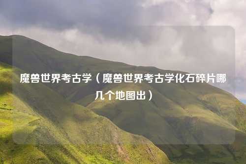 魔兽世界考古学（魔兽世界考古学化石碎片哪几个地图出）