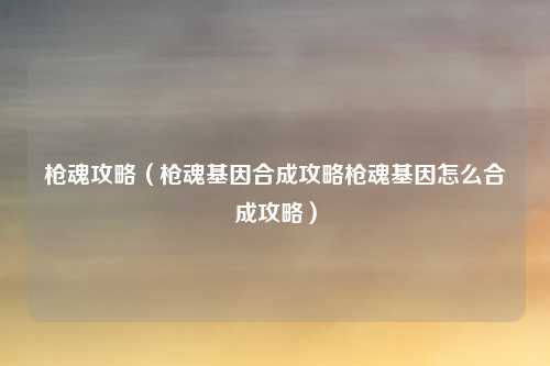 枪魂攻略（枪魂基因合成攻略枪魂基因怎么合成攻略）