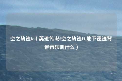 空之轨迹fc(英雄传说6空之轨迹FC地下遗迹背景音乐叫什么)