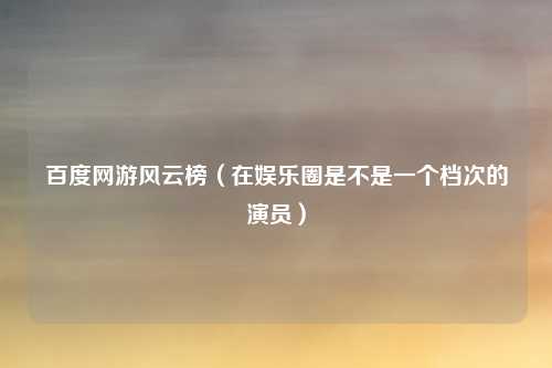 百度网游风云榜(在娱乐圈是不是一个档次的演员)