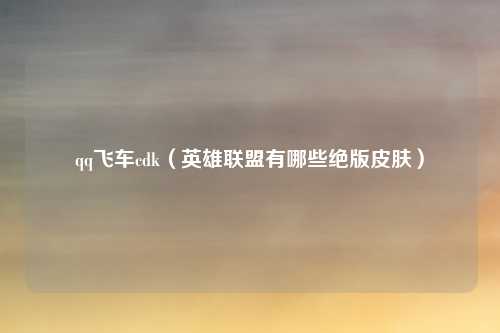 qq飞车cdk（英雄联盟有哪些绝版皮肤）