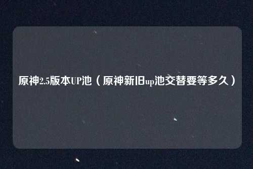 原神2.5版本UP池(原神新旧up池交替要等多久)