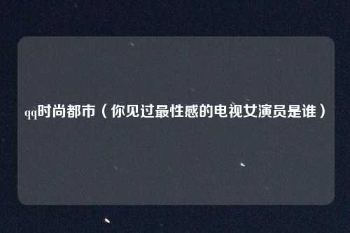 qq时尚都市(你见过最性感的电视女演员是谁)