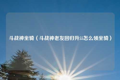 斗战神坐骑（斗战神老友回归升55怎么领坐骑）