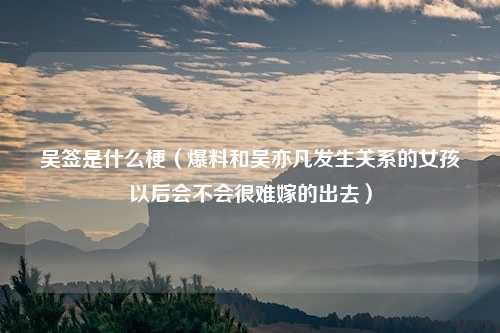 吴签是什么梗(爆料和吴亦凡发生关系的女孩以后会不会很难嫁的出去)