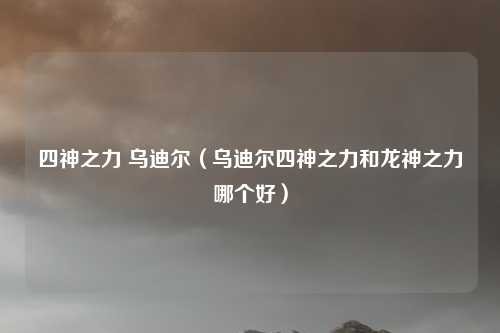 四神之力 乌迪尔(乌迪尔四神之力和龙神之力哪个好)