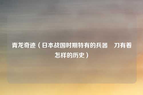 青龙奇迹(日本战国时期特有的兵器薙刀有着怎样的历史)