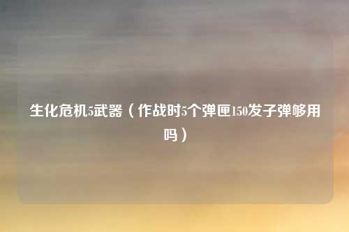 生化危机5武器（作战时5个弹匣150发子弹够用吗）