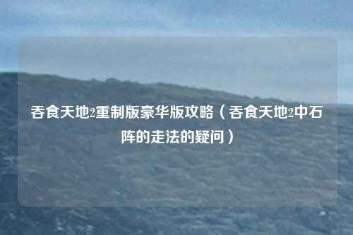 吞食天地2重制版豪华版攻略（吞食天地2中石阵的走法的疑问）