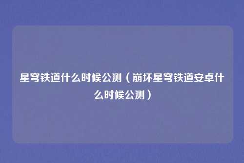 星穹铁道什么时候公测(崩坏星穹铁道安卓什么时候公测)