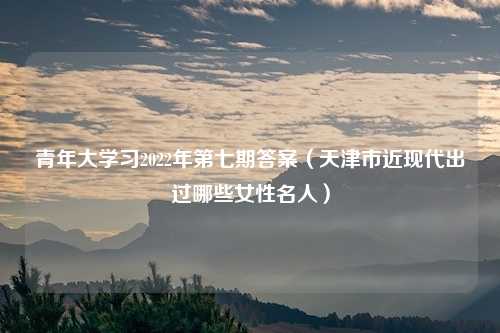 青年大学习2022年第七期答案（天津市近现代出过哪些女性名人）