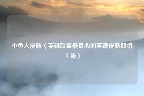 小鱼人皮肤（英雄联盟最良心的至臻皮肤即将上线）