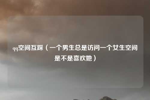 qq空间互踩(一个男生总是访问一个女生空间是不是喜欢她)