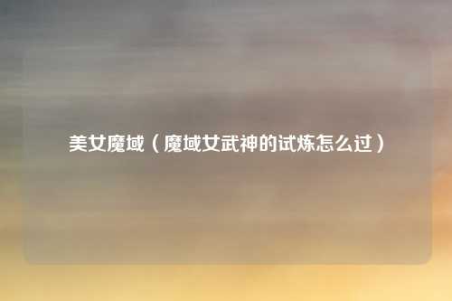 美女魔域(魔域女武神的试炼怎么过)