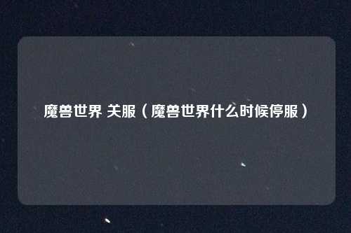 魔兽世界 关服（魔兽世界什么时候停服）