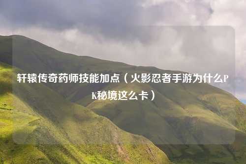 轩辕传奇药师技能加点（火影忍者手游为什么PK秘境这么卡）