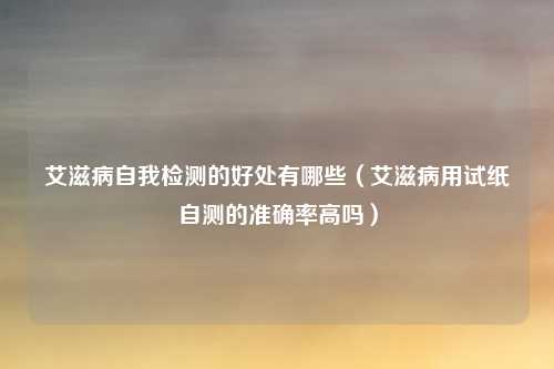 艾滋病自我检测的好处有哪些(艾滋病用试纸自测的准确率高吗)