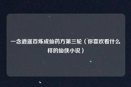 一念逍遥百炼成仙药方第三轮(你喜欢看什么样的仙侠小说)
