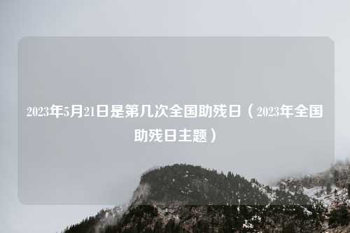 2023年5月21日是第几次全国助残日(2023年全国助残日主题)