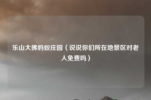 乐山大佛蚂蚁庄园(说说你们所在地景区对老人免费吗)