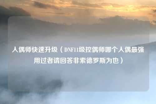 人偶师快速升级（DNF11级控偶师哪个人偶最强用过者请回答非索德罗斯为也）