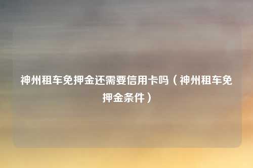 神州租车免押金还需要信用卡吗（神州租车免押金条件）