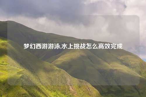 梦幻西游游泳,水上挑战怎么高效完成