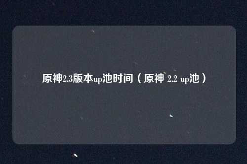 原神2.3版本up池时间（原神 2.2 up池）