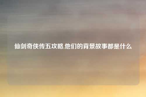 仙剑奇侠传五攻略,他们的背景故事都是什么