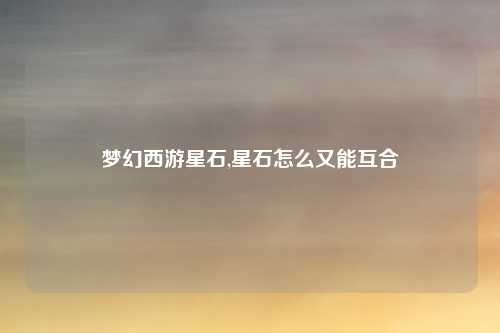 梦幻西游星石,星石怎么又能互合