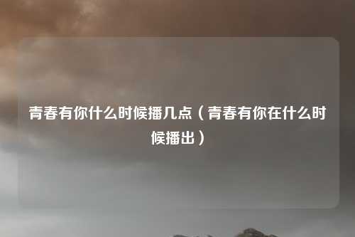 青春有你什么时候播几点（青春有你在什么时候播出）
