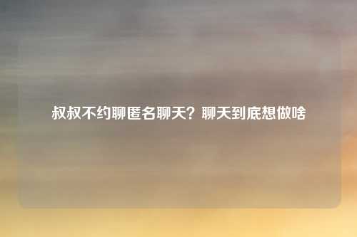叔叔不约聊匿名聊天？聊天到底想做啥