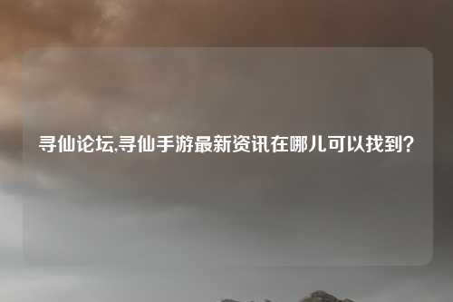 寻仙论坛,寻仙手游最新资讯在哪儿可以找到？